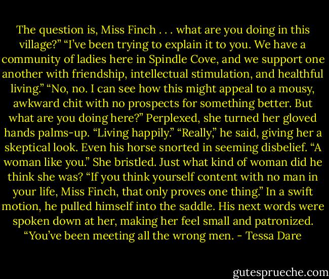 The question is, Miss Finch . . . what are you doing in this village?”<br />“I’ve been trying to explain it to you. We have a community of ladies here in Spindle Cove, and we support one another with friendship, intellectual stimulation, and healthful living.”<br />“No, no. I can see how this might appeal to a mousy, awkward chit with no prospects for something better. But what are you doing here?”<br />Perplexed, she turned her gloved hands palms-up. “Living happily.”<br />“Really,” he said, giving her a skeptical look. Even his horse snorted in seeming disbelief. “A woman like you.”<br />She bristled. Just what kind of woman did he think she was?<br />“If you think yourself content with no man in your life, Miss Finch, that only proves one thing.” In a swift motion, he pulled himself into the saddle. His next words were spoken down at her, making her feel small and patronized. “You’ve been meeting all the wrong men. - Tessa Dare