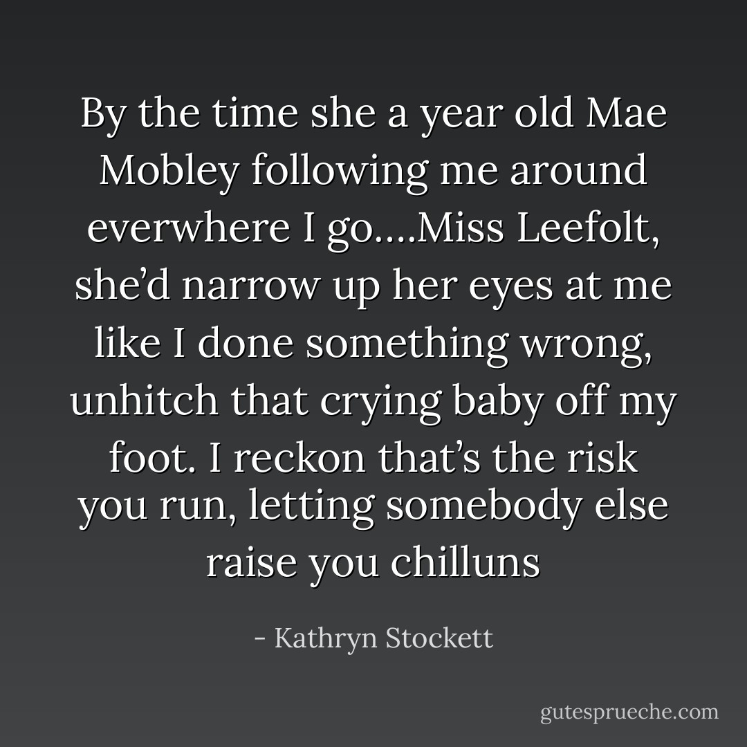 By the time she a year old Mae Mobley following me around everwhere I go….Miss Leefolt, she’d narrow up her eyes at me like I done something wrong, unhitch that crying baby off my foot. I reckon that’s the risk you run, letting somebody else raise you chilluns - Kathryn Stockett