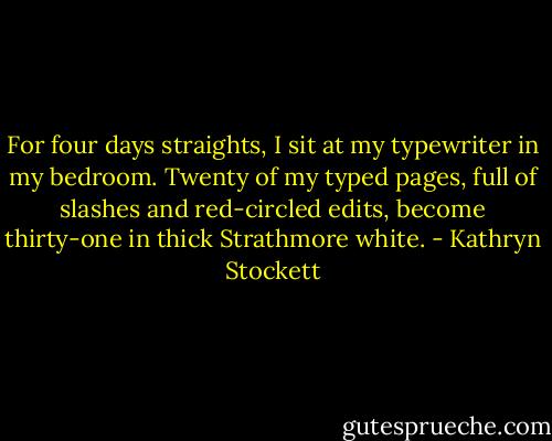 For four days straights, I sit at my typewriter in my bedroom. Twenty of my typed pages, full of slashes and red-circled edits, become thirty-one in thick Strathmore white. - Kathryn Stockett