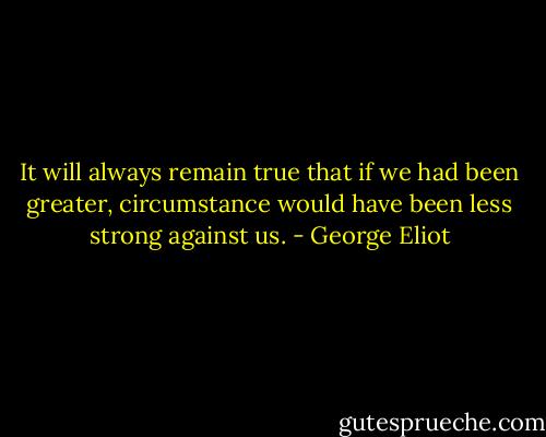 It will always remain true that if we had been greater, circumstance would have been less strong against us. - George Eliot