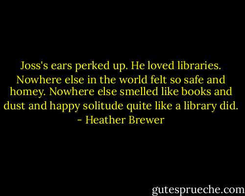 Joss's ears perked up. He loved libraries. Nowhere else in the world felt so safe and homey. Nowhere else smelled like books and dust and happy solitude quite like a library did. - Heather Brewer