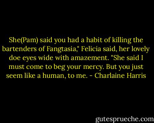 She(Pam) said you had a habit of killing the bartenders of Fangtasia," Felicia said, her lovely doe eyes wide<br />with amazement. "She said I must come to beg your mercy. But you just seem like a human, to me. - Charlaine Harris