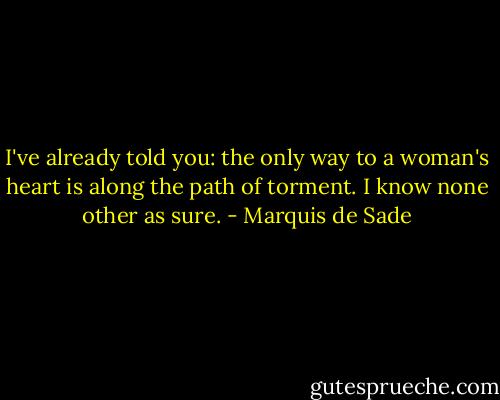 I've already told you: the only way to a woman's heart is along the path of torment. I know none other as sure. - Marquis de Sade