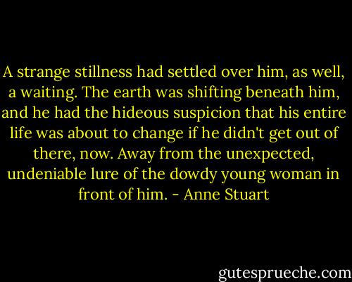 A strange stillness had settled over him, as well, a waiting. The earth was shifting beneath him, and he had the hideous suspicion that his entire life was about to change if he didn't get out of there, now. Away from the unexpected, undeniable lure of the dowdy young woman in front of him. - Anne Stuart