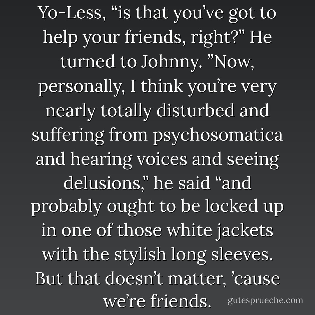 The point I’m making,” said Yo-Less, “is that you’ve got to help your friends, right?” He turned to Johnny. ”Now, personally, I think you’re very nearly totally disturbed and suffering from psychosomatica and hearing voices and seeing delusions,” he said “and probably ought to be locked up in one of those white jackets with the stylish long sleeves. But that doesn’t matter, ’cause we’re friends. - Terry Pratchett