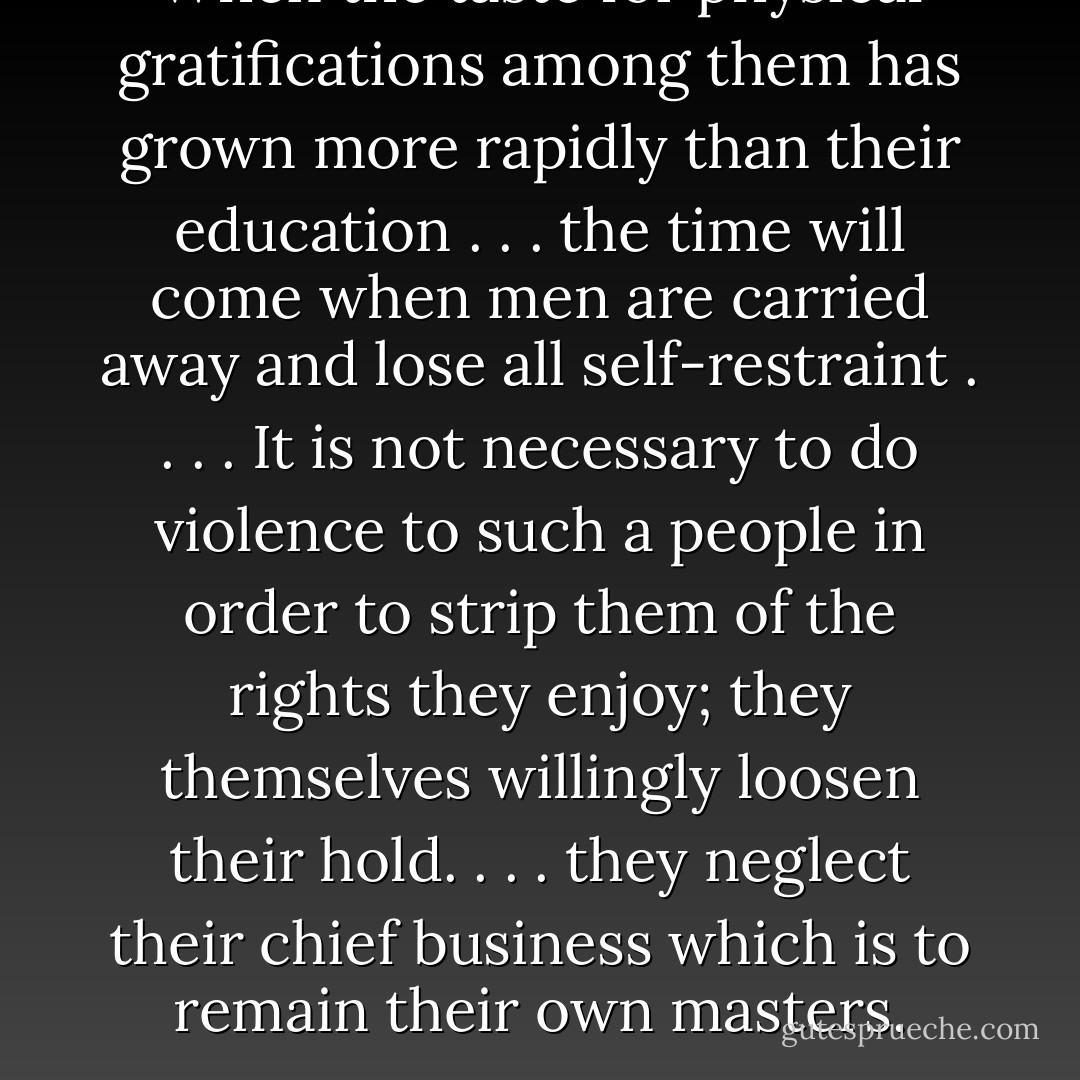 When the taste for physical gratifications among them has grown more rapidly than their education . . . the time will come when men are carried away and lose all self-restraint . . . . It is not necessary to do violence to such a people in order to strip them of the rights they enjoy; they themselves willingly loosen their hold. . . . they neglect their chief business which is to remain their own masters. - Alexis de Tocqueville
