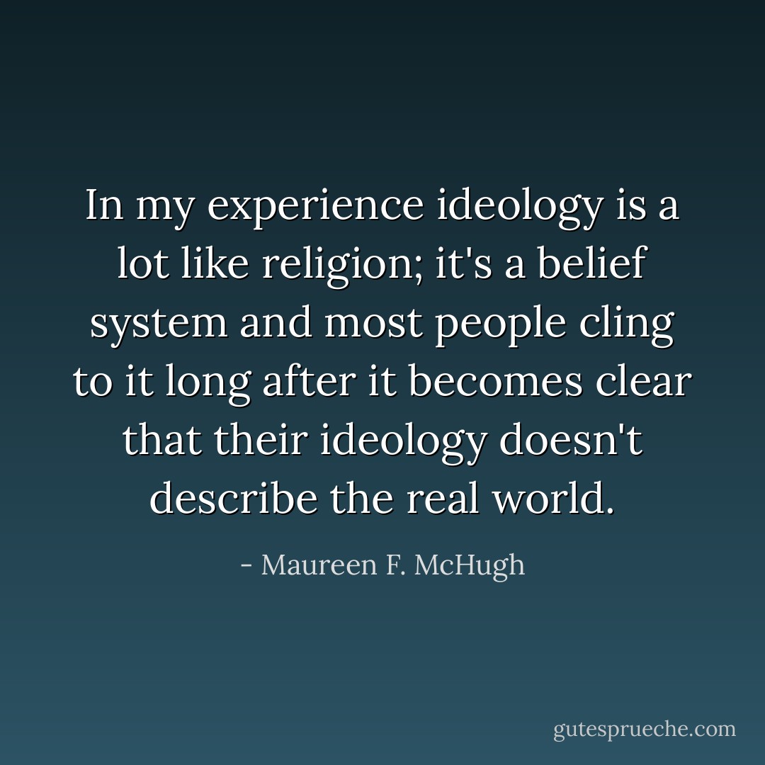 In my experience ideology is a lot like religion; it's a belief system and most people cling to it long after it becomes clear that their ideology doesn't describe the real world. - Maureen F. McHugh