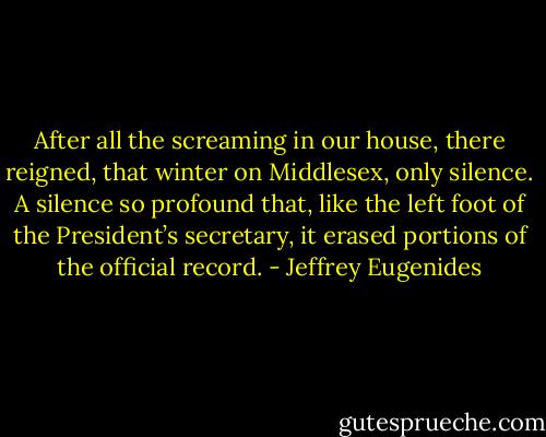 After all the screaming in our house, there reigned, that winter on Middlesex, only silence. A silence so profound that, like the left foot of the President’s secretary, it erased portions of the official record. - Jeffrey Eugenides