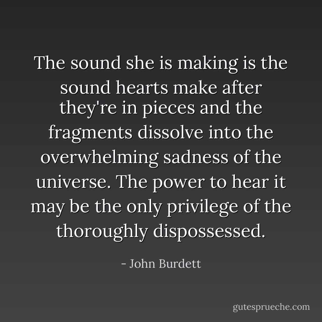 The sound she is making is the sound hearts make after they're in<br />pieces and the fragments dissolve into the overwhelming sadness of the<br />universe. The power to hear it may be the only privilege of the<br />thoroughly dispossessed. - John Burdett