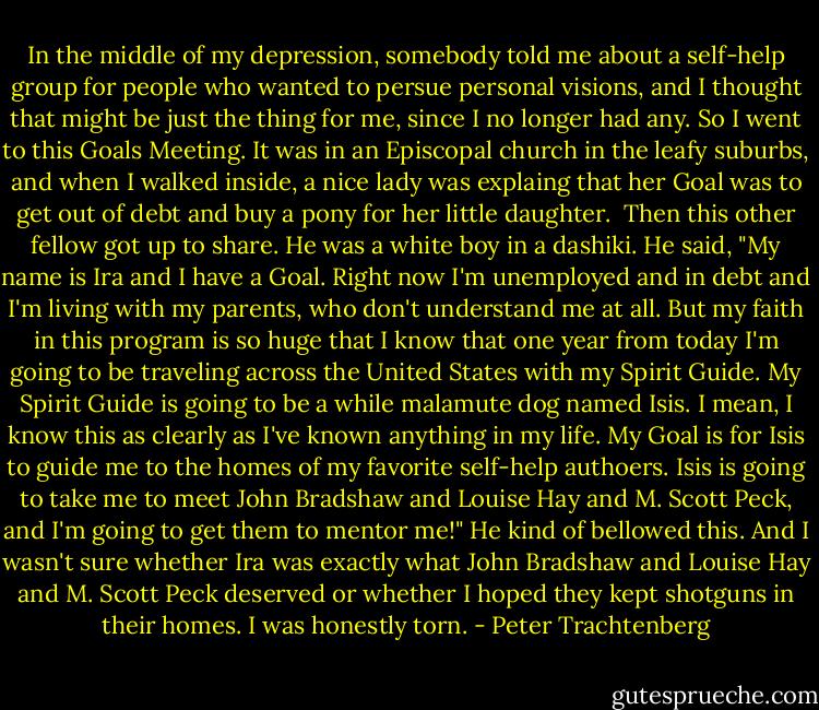 In the middle of my depression, somebody told me about a self-help<br />group for people who wanted to persue personal visions, and I thought<br />that might be just the thing for me, since I no longer had any. So I<br />went to this Goals Meeting. It was in an Episcopal church in the leafy<br />suburbs, and when I walked inside, a nice lady was explaing that her<br />Goal was to get out of debt and buy a pony for her little daughter.<br /> Then this other fellow got up to share. He was a white boy in a<br />dashiki. He said, "My name is Ira and I have a Goal. Right now I'm<br />unemployed and in debt and I'm living with my parents, who don't<br />understand me at all. But my faith in this program is so huge that I<br />know that one year from today I'm going to be traveling across the<br />United States with my Spirit Guide. My Spirit Guide is going to be a<br />while malamute dog named Isis. I mean, I know this as clearly as I've<br />known anything in my life. My Goal is for Isis to guide me to the<br />homes of my favorite self-help authoers. Isis is going to take me to<br />meet John Bradshaw and Louise Hay and M. Scott Peck, and I'm going to<br />get them to mentor me!" He kind of bellowed this. And I wasn't sure<br />whether Ira was exactly what John Bradshaw and Louise Hay and M. Scott<br />Peck deserved or whether I hoped they kept shotguns in their homes. I<br />was honestly torn. - Peter Trachtenberg