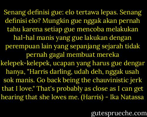 Senang definisi gue: elo tertawa lepas. Senang definisi elo? Mungkin gue nggak akan pernah tahu karena setiap gue mencoba melakukan hal-hal manis yang gue lakukan dengan perempuan lain yang sepanjang sejarah tidak pernah gagal membuat mereka kelepek-kelepek, ucapan yang harus gue dengar hanya, "Harris darling, udah deh, nggak usah sok manis. Go back being the chauvinistic jerk that I love." That's probably as close as I can get hearing that she loves me. (Harris) - Ika Natassa