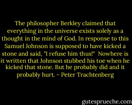 The philosopher Berkley claimed that everything in the universe<br />exists solely as a thought in the mind of God. In response to this<br />Samuel Johnson is supposed to have kicked a stone and said, "I refuse<br />him thus!"<br /> Nowhere is it written that Johnson stubbed his toe when he kicked<br />that stone. But he probably did and it probably hurt. - Peter Trachtenberg