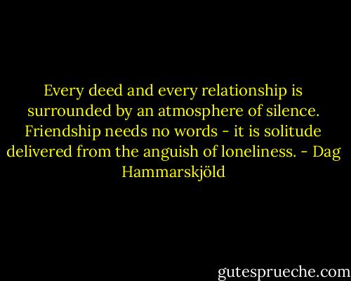 Every deed and every relationship is surrounded by an atmosphere of silence. Friendship needs no words - it is solitude delivered from the anguish of loneliness. - Dag Hammarskjöld