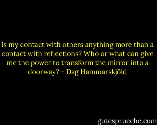 Is my contact with others anything more than a contact with reflections? Who or what can give me the power to transform the mirror into a doorway? - Dag Hammarskjöld