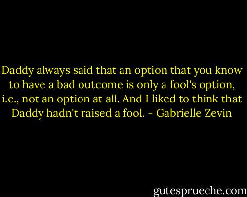 Daddy always said that an option that you know to have a bad outcome is only a fool's option, i.e., not an option at all. And I liked to think that Daddy hadn't raised a fool. - Gabrielle Zevin