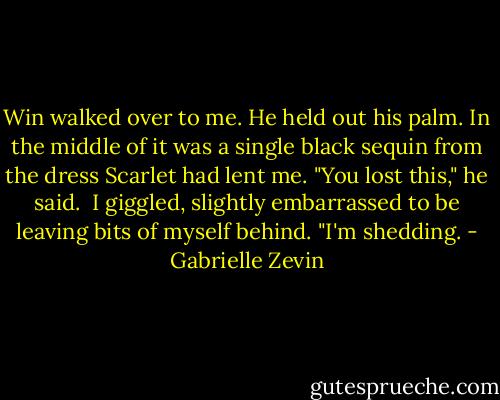 Win walked over to me. He held out his palm. In the middle of it was a single black sequin from the dress Scarlet had lent me. "You lost this," he said.<br /><br />I giggled, slightly embarrassed to be leaving bits of myself behind. "I'm shedding. - Gabrielle Zevin