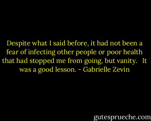 Despite what I said before, it had not been a fear of infecting other people or poor health that had stopped me from going, but vanity. <br /><br />It was a good lesson. - Gabrielle Zevin