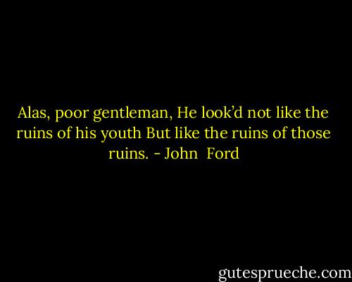 Alas, poor gentleman,<br />He look’d not like the ruins of his youth<br />But like the ruins of those ruins. - John  Ford