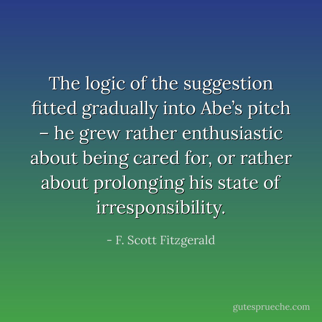 The logic of the suggestion fitted gradually into Abe’s pitch – he grew rather enthusiastic about being cared for, or rather about prolonging his state of irresponsibility. - F. Scott Fitzgerald