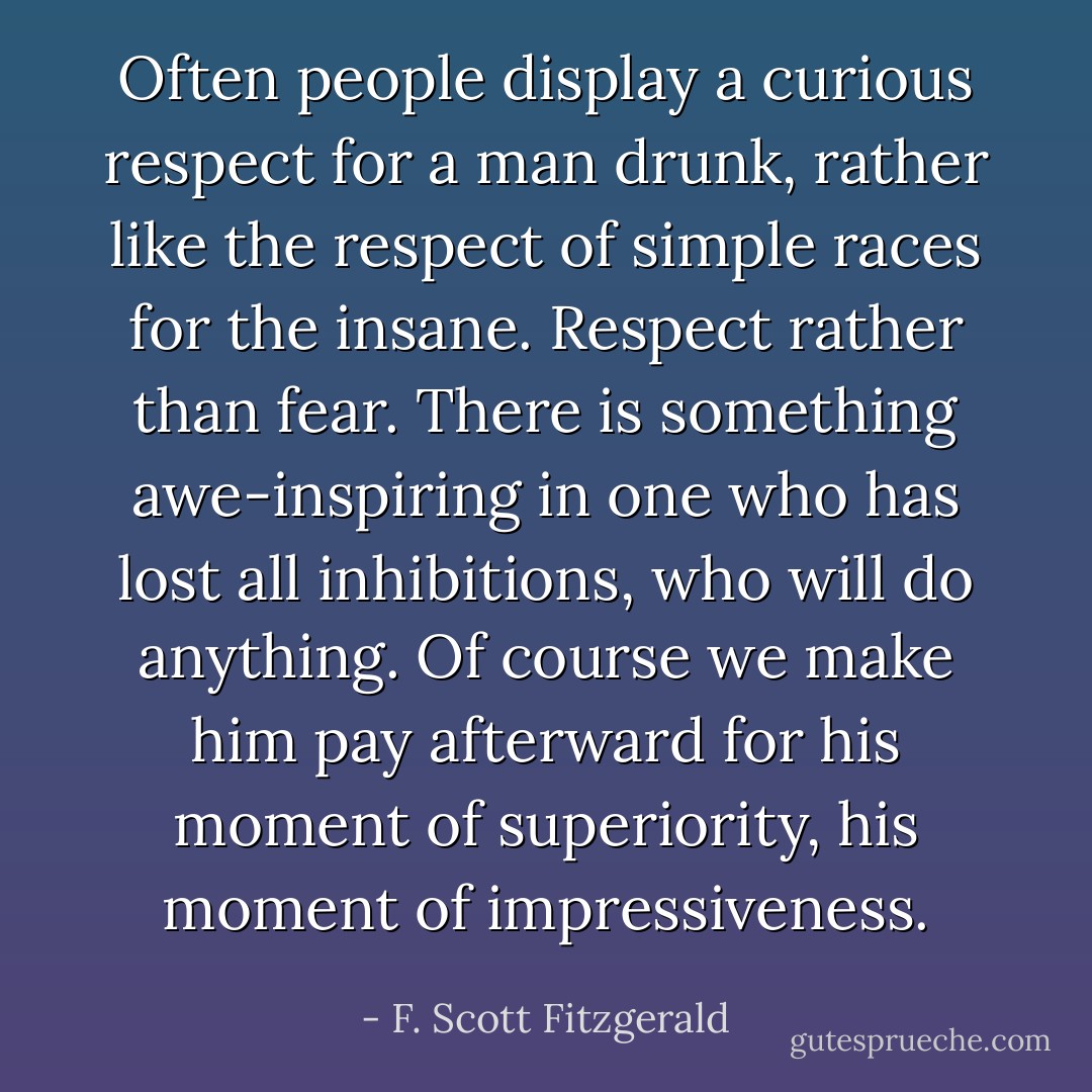 Often people display a curious respect for a man drunk, rather like the respect of simple races for the insane. Respect rather than fear. There is something awe-inspiring in one who has lost all inhibitions, who will do anything. Of course we make him pay afterward for his moment of superiority, his moment of impressiveness. - F. Scott Fitzgerald