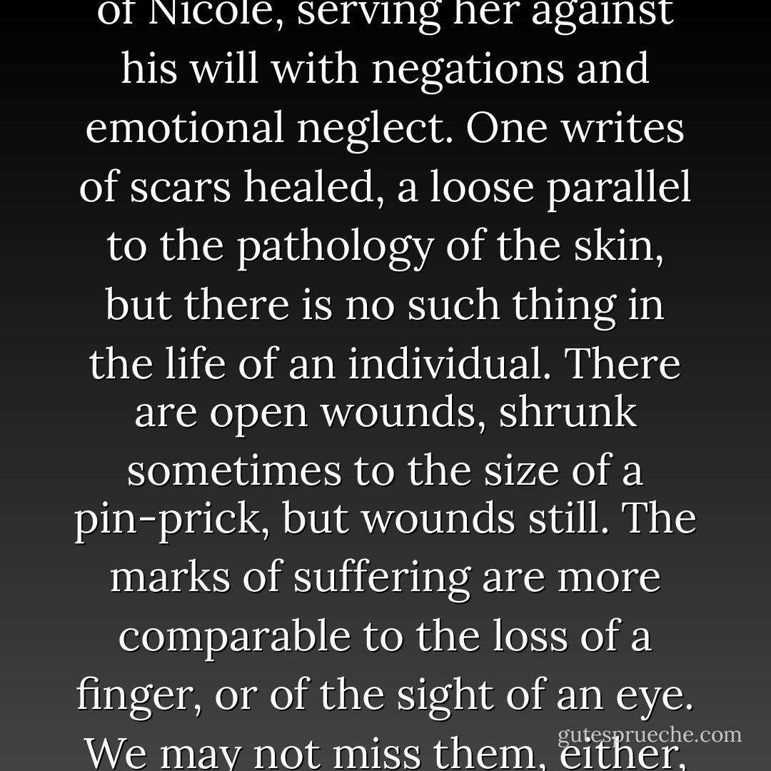 As an indifference cherished, or left to atrophy, becomes an emptiness, to this extent he had learned to become empty of Nicole, serving her against his will with negations and emotional neglect. One writes of scars healed, a loose parallel to the pathology of the skin, but there is no such thing in the life of an individual. There are open wounds, shrunk sometimes to the size of a pin-prick, but wounds still. The marks of suffering are more comparable to the loss of a finger, or of the sight of an eye. We may not miss them, either, for one minute in a year, but if we should there is nothing to be done about it. - F. Scott Fitzgerald