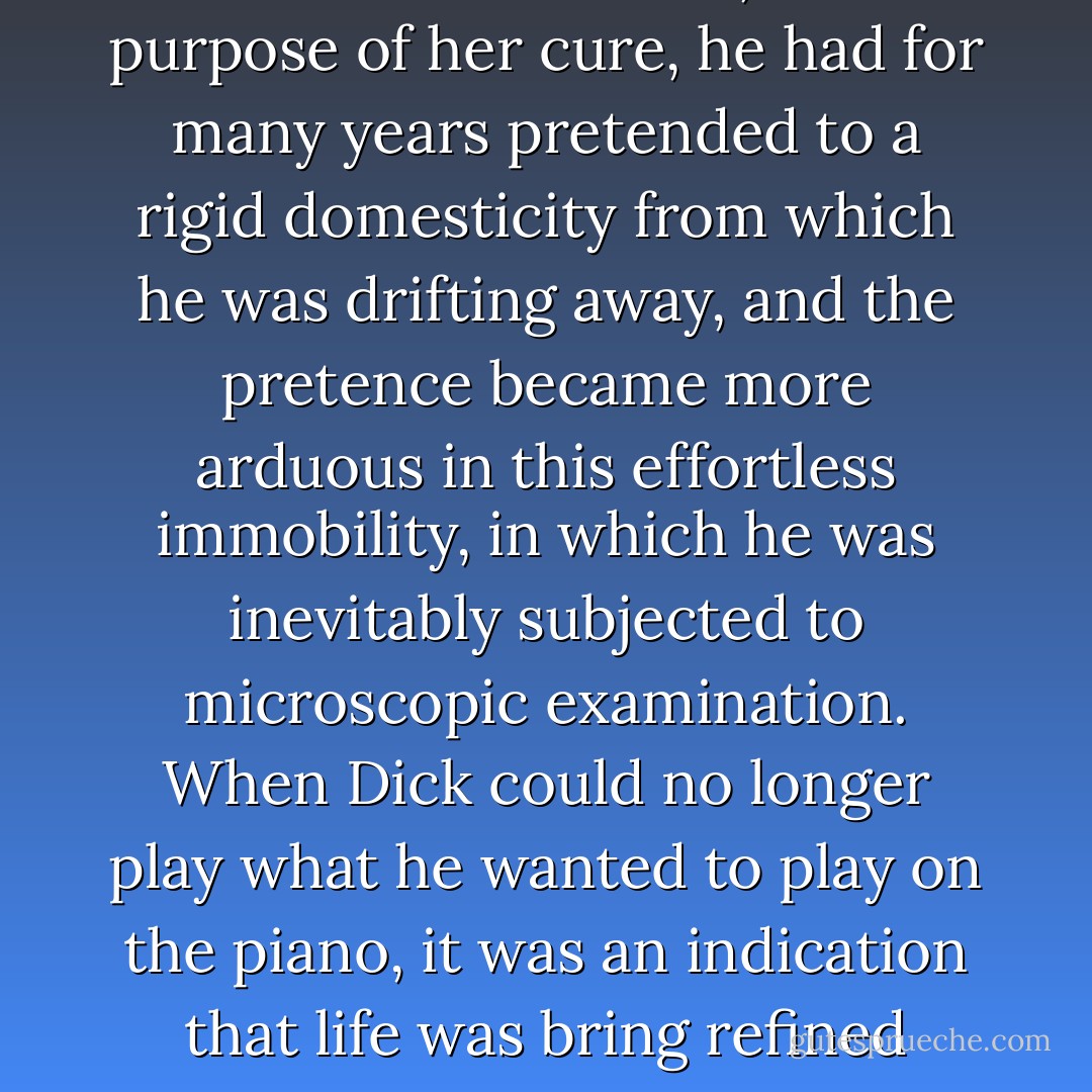 It was not so much fun. His work became confused with Nicole’s problems; in addition, her income had increased so fast of late that it seemed to belittle his work. Also, for the purpose of her cure, he had for many years pretended to a rigid domesticity from which he was drifting away, and the pretence became more arduous in this effortless immobility, in which he was inevitably subjected to microscopic examination. When Dick could no longer play what he wanted to play on the piano, it was an indication that life was bring refined down to a point. He stayed in the big room a long time, listening to the buzz of the electric clock, listening to time. - F. Scott Fitzgerald