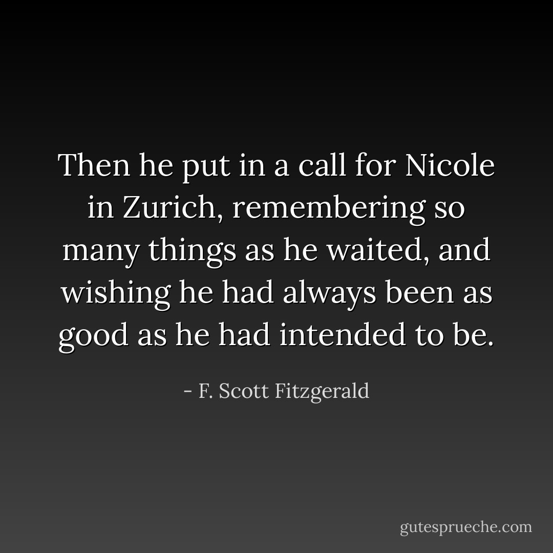 Then he put in a call for Nicole in Zurich, remembering so many things as he waited, and wishing he had always been as good as he had intended to be. - F. Scott Fitzgerald