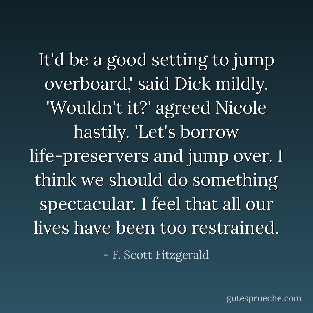 It'd be a good setting to jump overboard,' said Dick mildly.<br />'Wouldn't it?' agreed Nicole hastily. 'Let's borrow life-preservers and jump over. I think we should do something spectacular. I feel that all our lives have been too restrained. - F. Scott Fitzgerald