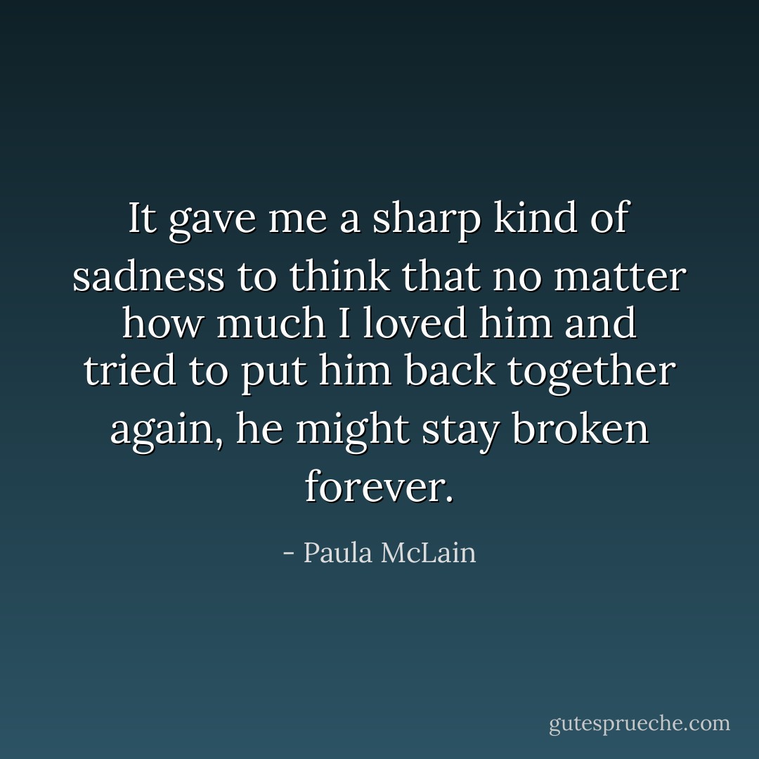 It gave me a sharp kind of sadness to think that no matter how much I loved him and tried to put him back together again, he might stay broken forever. - Paula McLain
