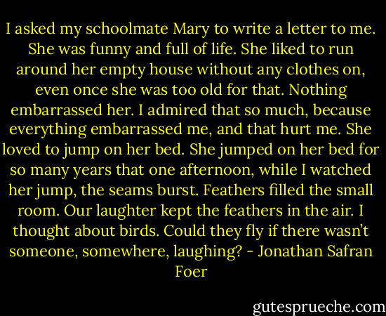 I asked my schoolmate Mary to write a letter to me. She was funny and full of life. She liked to run around her empty house without any clothes on, even once she was too old for that. Nothing embarrassed her. I admired that so much, because everything embarrassed me, and that hurt me. She loved to jump on her bed. She jumped on her bed for so many years that one afternoon, while I watched her jump, the seams burst. Feathers filled the small room. Our laughter kept the feathers in the air. I thought about birds. Could they fly if there wasn’t someone, somewhere, laughing? - Jonathan Safran Foer