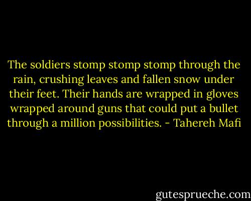 The soldiers stomp stomp stomp through the rain, crushing leaves and fallen snow under their feet. Their hands are wrapped in gloves wrapped around guns that could put a bullet through a million possibilities. - Tahereh Mafi
