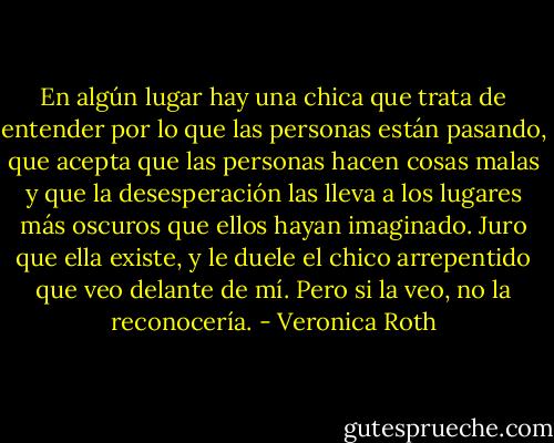 En algún lugar hay una chica que trata de entender por lo que las personas están pasando, que acepta que las personas hacen cosas malas y que la desesperación las lleva a los lugares más oscuros que ellos hayan imaginado. Juro que ella existe, y le duele el chico arrepentido que veo delante de mí.<br />Pero si la veo, no la reconocería. - Veronica Roth