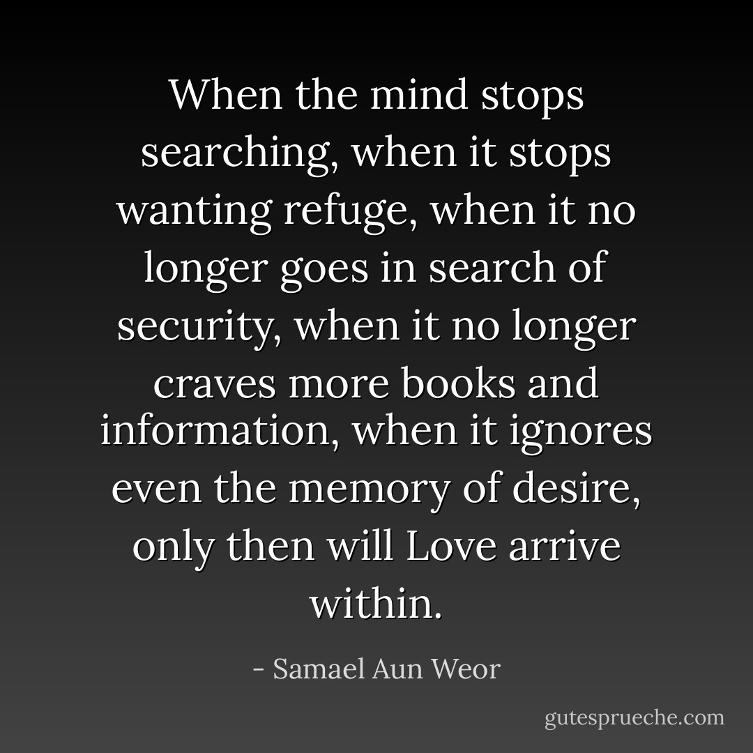 When the mind stops searching, when it stops wanting refuge, when it no longer goes in search of security, when it no longer craves more books and information, when it ignores even the memory of desire, only then will Love arrive within. - Samael Aun Weor