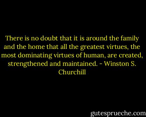 There is no doubt that it is around the family and the home that all the greatest virtues, the most dominating virtues of human, are created, strengthened and maintained. - Winston S. Churchill