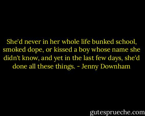 She'd never in her whole life bunked school, smoked dope, or kissed a boy whose name she didn't know, and yet in the last few days, she'd done all these things. - Jenny Downham