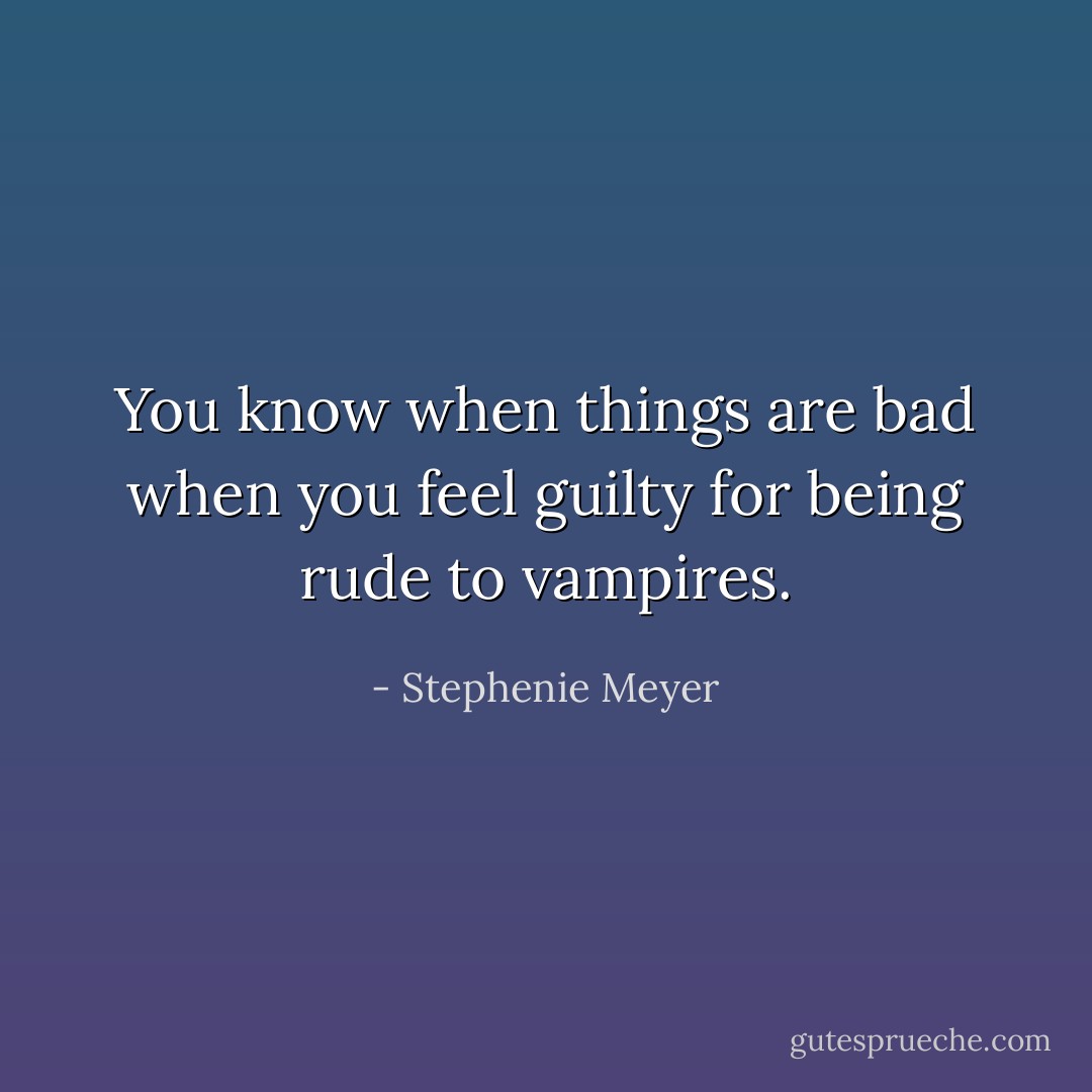 You know when things are bad when you feel guilty for being rude to vampires. - Stephenie Meyer