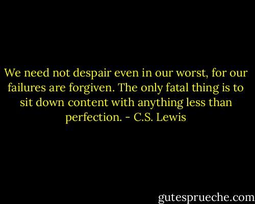 We need not despair even in our worst, for our failures are forgiven. The only fatal thing is to sit down content with anything less than perfection. - C.S. Lewis