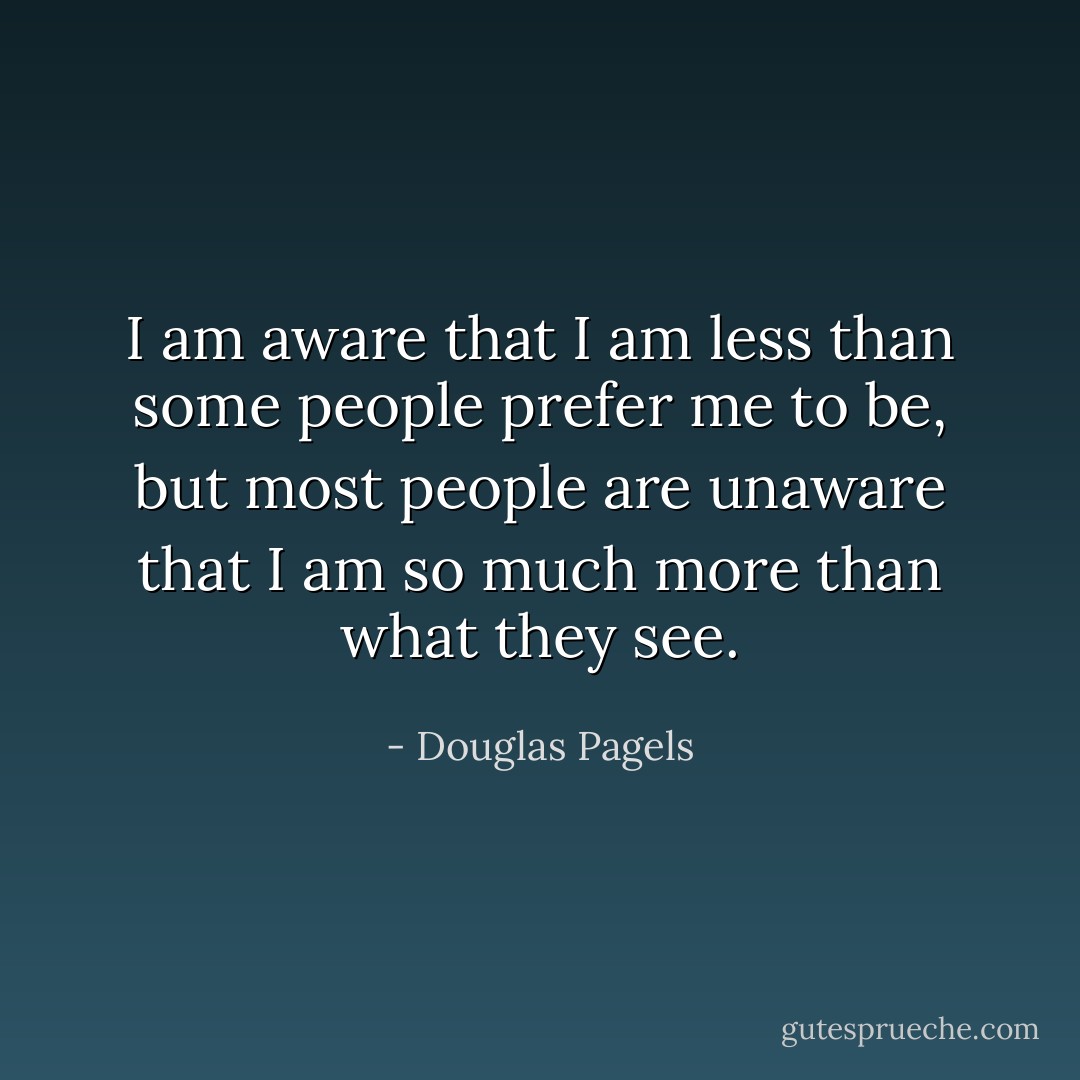 I am aware that I am less than some people prefer me to be, but most people are unaware that I am so much more than what they see. - Douglas Pagels