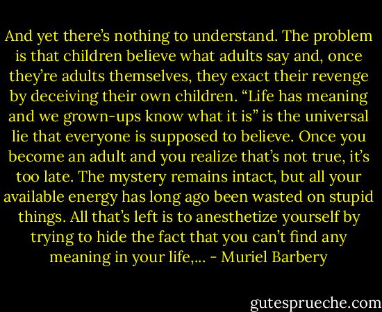 And yet there’s nothing to understand. The problem is that children believe what adults say and, once they’re adults themselves, they exact their revenge by deceiving their own children. “Life has meaning and we grown-ups know what it is” is the universal lie that everyone is supposed to believe. Once you become an adult and you realize that’s not true, it’s too late. The mystery remains intact, but all your available energy has long ago been wasted on stupid things. All that’s left is to anesthetize yourself by trying to hide the fact that you can’t find any meaning in your life,... - Muriel Barbery