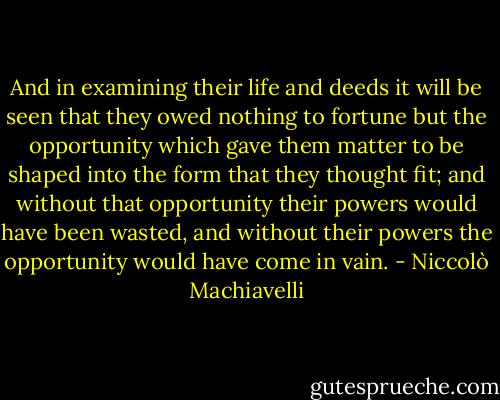 And in examining their life and deeds it will be seen that they owed nothing to fortune but the opportunity which gave them matter to be shaped into the form that they thought fit; and without that opportunity their powers would have been wasted, and without their powers the opportunity would have come in vain. - Niccolò Machiavelli