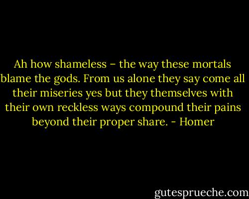 Ah how shameless – the way these mortals blame the gods. From us alone they say come all their miseries yes but they themselves with their own reckless ways compound their pains beyond their proper share. - Homer
