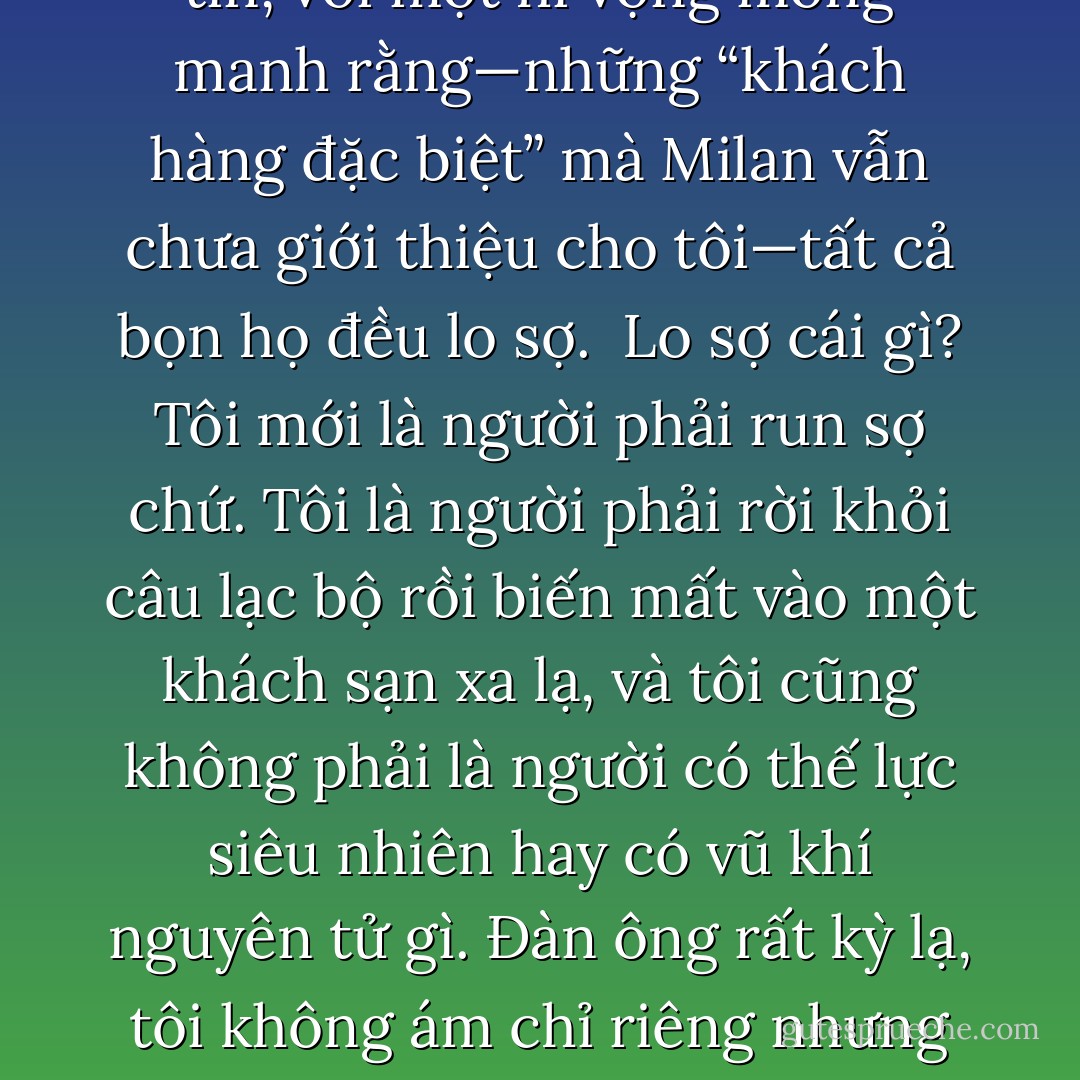 Tất cả đàn ông, cao hay thấp, ngạo mạn hay khiêm tốn, thân thiện hay lạnh lùng, đều có một đặc điểm chung: khi họ đến câu lạc bộ, họ đang sợ. Càng có kinh nghiệm, tôi càng thấy rõ việc họ che giấu nỗi sợ hãi bằng cách nói chuyện to tiếng, càng rụt rè, thiếu tự nhiên họ càng không thể che giấu được những cảm xúc của mình, và việc bắt đầu uống rượu cho thấy là họ không thể điều khiển nỗi sợ được nữa. Nhưng tôi lại tin, với một hi vọng mong manh rằng—những “khách hàng đặc biệt” mà Milan vẫn chưa giới thiệu cho tôi—tất cả bọn họ đều lo sợ.<br /><br />Lo sợ cái gì? Tôi mới là người phải run sợ chứ. Tôi là người phải rời khỏi câu lạc bộ rồi biến mất vào một khách sạn xa lạ, và tôi cũng không phải là người có thế lực siêu nhiên hay có vũ khí nguyên tử gì. Đàn ông rất kỳ lạ, tôi không ám chỉ riêng nhưng những người đến Copacabana thôi, tôi muốn nói đến tất cả đàn ông tôi từng gặp. Họ có thể đánh bạn, quát thét vào mặt bạn, hăm dọa bạn, nhưng họ lại thật sự sợ phụ nữ đến chết đi được. Có thể đó không phải là người phụ nữ họ lấy làm vợ, nhưng luôn có một người phụ nữ mà họ thấy sợ và luôn buộc họ phải phục tùng theo sự thất thường của cô ta. Thậm chí người phụ nữ ấy có thể chính là mẹ của họ. - Paulo Coelho