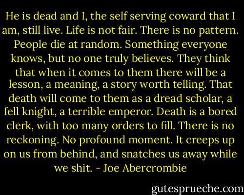 He is dead and I, the self serving coward that I am, still live. Life is not fair. There is no pattern. People die at random. Something everyone knows, but no one truly believes. They think that when it comes to them there will be a lesson, a meaning, a story worth telling. That death will come to them as a dread scholar, a fell knight, a terrible emperor.<br />Death is a bored clerk, with too many orders to fill. There is no reckoning. No profound moment. It creeps up on us from behind, and snatches us away while we shit. - Joe Abercrombie