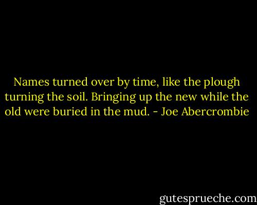Names turned over by time, like the plough turning the soil. Bringing up the new while the old were buried in the mud. - Joe Abercrombie