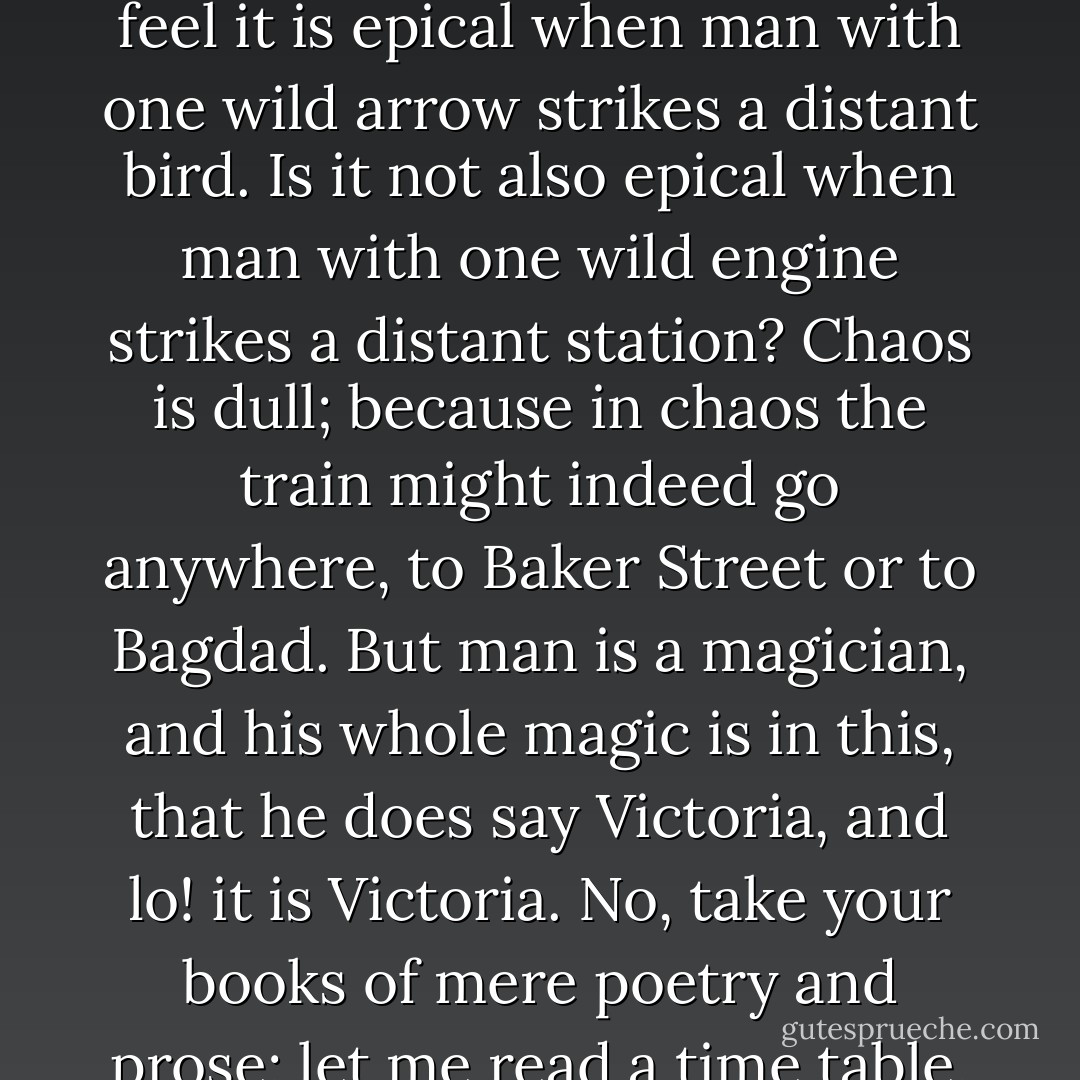 It is you who are unpoetical," replied the poet Syme. "If what you say of clerks is true, they can only be as prosaic as your poetry. The rare, strange thing is to hit the mark; the gross, obvious thing is to miss it. We feel it is epical when man with one wild arrow strikes a distant bird. Is it not also epical when man with one wild engine strikes a distant station? Chaos is dull; because in chaos the train might indeed go anywhere, to Baker Street or to Bagdad. But man is a magician, and his whole magic is in this, that he does say Victoria, and lo! it is Victoria. No, take your books of mere poetry and prose; let me read a time table, with tears of pride. Take your Byron, who commemorates the defeats of man; give me Bradshaw, who commemorates his victories. Give me Bradshaw, I say! - G.K. Chesterton