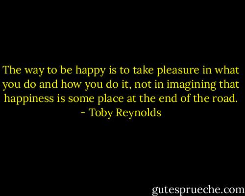 The way to be happy is to<br />take pleasure in what you do and how you do it, not in<br />imagining that happiness is some place at the end of the road. - Toby Reynolds