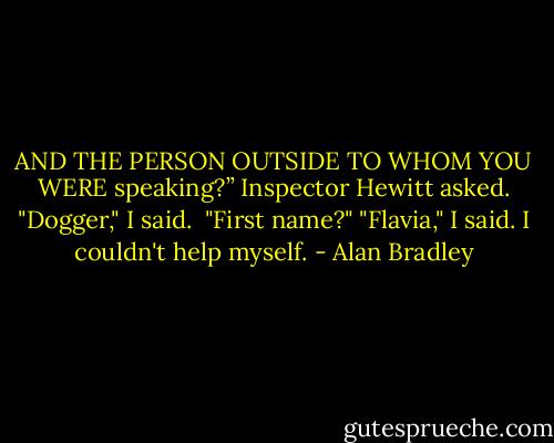 AND THE PERSON OUTSIDE TO WHOM YOU WERE speaking?” Inspector Hewitt asked. "Dogger," I said. <br />"First name?" "Flavia," I said. I couldn't help myself. - Alan Bradley