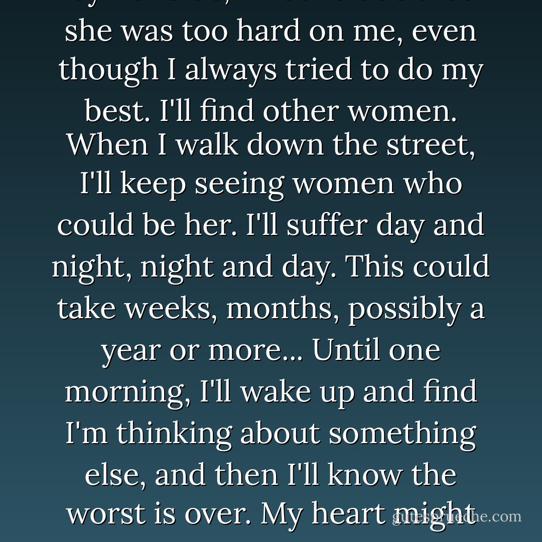 For a while, I'll think obsessively about her, I'll become embittered, I'll bore my friend because all I ever talk about is my wife leaving me. I'll try to justify what happened, spend days and nights reviewing every moment spent by her side, I'll conclude that she was too hard on me, even though I always tried to do my best. I'll find other women. When I walk down the street, I'll keep seeing women who could be her. I'll suffer day and night, night and day. This could take weeks, months, possibly a year or more... Until one morning, I'll wake up and find I'm thinking about something else, and then I'll know the worst is over. My heart might be bruised, but it will recover and became capable of seeing the beauty of life once more. It's happened before, it will happen again, I'm sure. When someone leaves, it's because someone else is about to arrive--I'll find love again. - Paulo Coelho