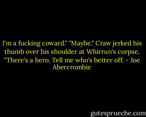 I'm a fucking coward."<br />"Maybe." Craw jerked his thumb over his shoulder at Whirrun's corpse. "There's a hero. Tell me who's better off. - Joe Abercrombie