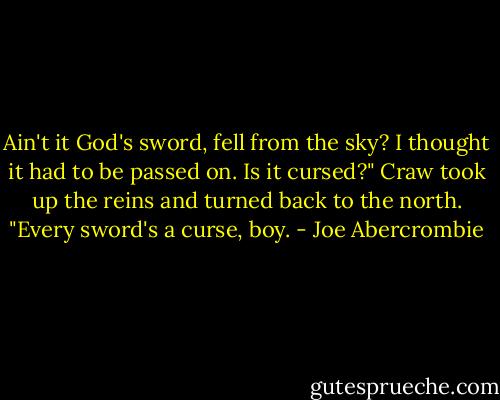 Ain't it God's sword, fell from the sky? I thought it had to be passed on. Is it cursed?"<br />Craw took up the reins and turned back to the north. "Every sword's a curse, boy. - Joe Abercrombie